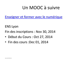 Un MOOC à suivre 
Enseigner et former avec le numérique 
ENS Lyon 
Fin des inscriptions : Nov 30, 2014 
• Début du Cours : Oct 27, 2014 
• Fin des cours :Dec 01, 2014 
16/10/2014 
