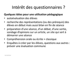 Intérêt des questionnaires ? 
Quelques idées pour une utilisation pédagogique 
• autoévaluation des élèves 
• recherche des représentations (ou des prérequis) des 
élèves en début mais aussi bilan en fin de séance 
• préparation d’une séance, d’un débat, d’une sortie, 
sondage d’opinions sur un article, un site qui sert à 
démarrer une séance 
• Compréhension orale ou écrite + classique 
• Enquêtes à créer par les élèves, questions aux autres : 
prévoir une évaluation commune 
16/10/2014 
 