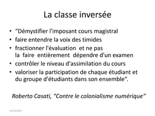 La classe inversée 
• “Démystifier l'imposant cours magistral 
• faire entendre la voix des timides 
• fractionner l'évaluation et ne pas 
la faire entièrement dépendre d'un examen 
• contrôler le niveau d'assimilation du cours 
• valoriser la participation de chaque étudiant et 
du groupe d'étudiants dans son ensemble”. 
Roberto Casati, “Contre le colonialisme numérique” 
16/10/2014 
 