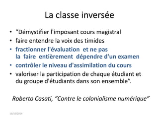 La classe inversée 
• “Démystifier l'imposant cours magistral 
• faire entendre la voix des timides 
• fractionner l'évaluation et ne pas 
la faire entièrement dépendre d'un examen 
• contrôler le niveau d'assimilation du cours 
• valoriser la participation de chaque étudiant et 
du groupe d'étudiants dans son ensemble”. 
Roberto Casati, “Contre le colonialisme numérique” 
16/10/2014 
 