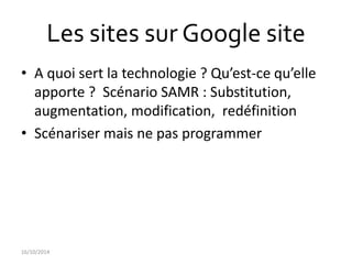 Les sites sur Google site 
• A quoi sert la technologie ? Qu’est-ce qu’elle 
apporte ? Scénario SAMR : Substitution, 
augmentation, modification, redéfinition 
• Scénariser mais ne pas programmer 
16/10/2014 
 