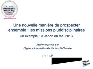 Jeudi 3 octobre 2013
Une nouvelle manière de prospecter
ensemble : les missions pluridisciplinaires
un exemple : le Japon en mai 2013
Atelier organisé par
l’Agence Internationale Nantes St-Nazaire
11h – 12h
 