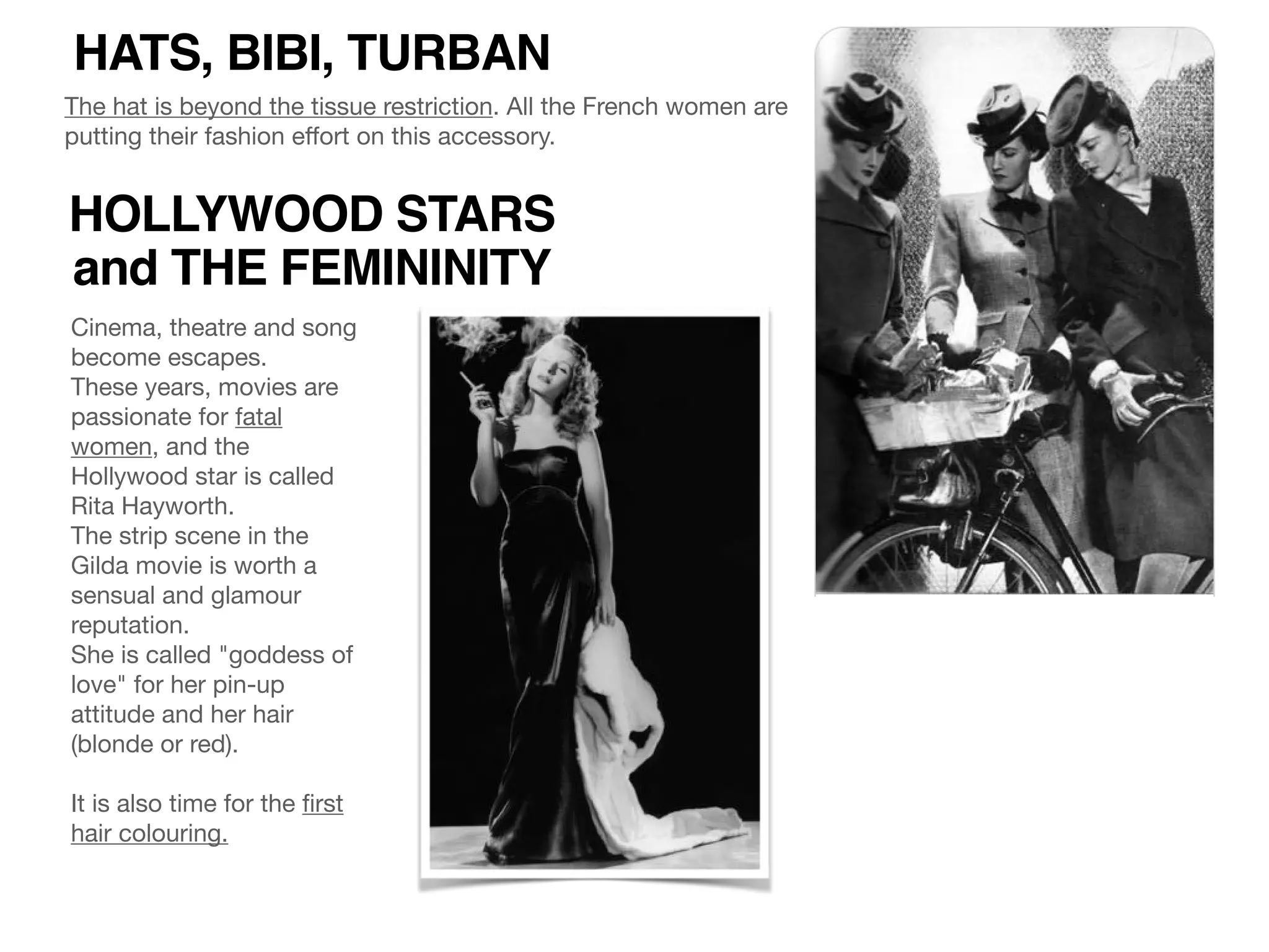 HATS, BIBI, TURBAN
The hat is beyond the tissue restriction. All the French women are
putting their fashion eﬀort on this accessory.
HOLLYWOOD STARS
and THE FEMININITY
Cinema, theatre and song
become escapes.

These years, movies are
passionate for fatal
women, and the
Hollywood star is called
Rita Hayworth.

The strip scene in the
Gilda movie is worth a
sensual and glamour
reputation.

She is called "goddess of
love" for her pin-up
attitude and her hair
(blonde or red).

It is also time for the ﬁrst
hair colouring.
 