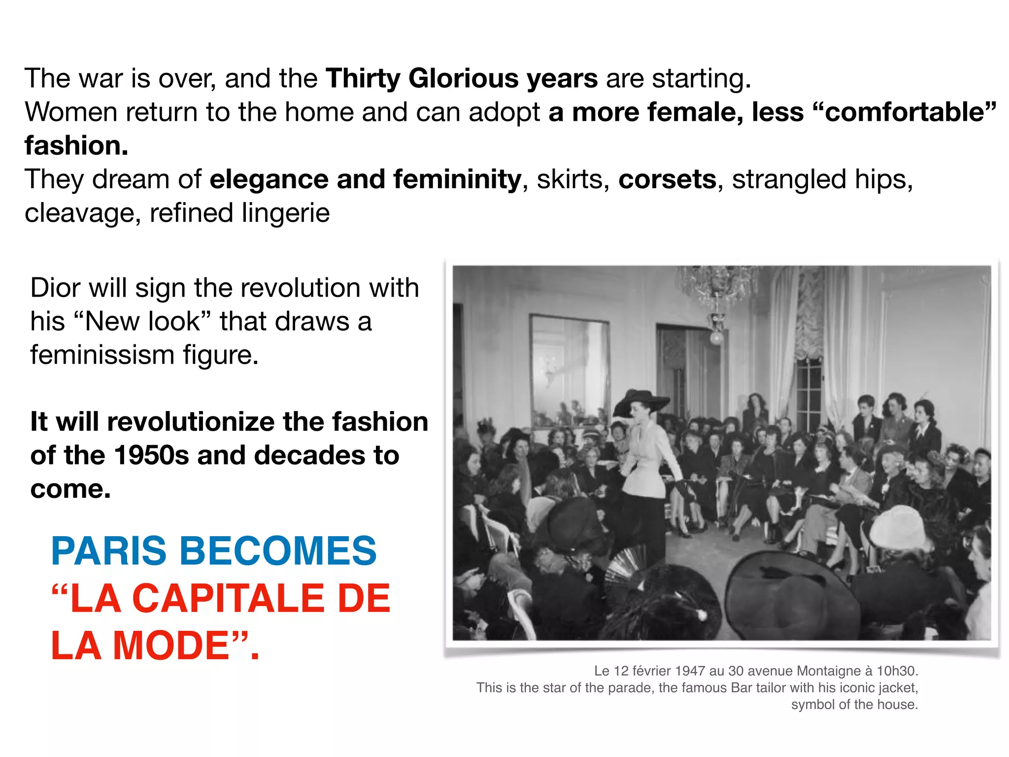 Dior will sign the revolution with
his “New look” that draws a
feminissism ﬁgure. 

It will revolutionize the fashion
of the 1950s and decades to
come.
PARIS BECOMES
“LA CAPITALE DE
LA MODE”. Le 12 février 1947 au 30 avenue Montaigne à 10h30.
This is the star of the parade, the famous Bar tailor with his iconic jacket,
symbol of the house.
The war is over, and the Thirty Glorious years are starting.

Women return to the home and can adopt a more female, less “comfortable”
fashion.
They dream of elegance and femininity, skirts, corsets, strangled hips,
cleavage, reﬁned lingerie
 