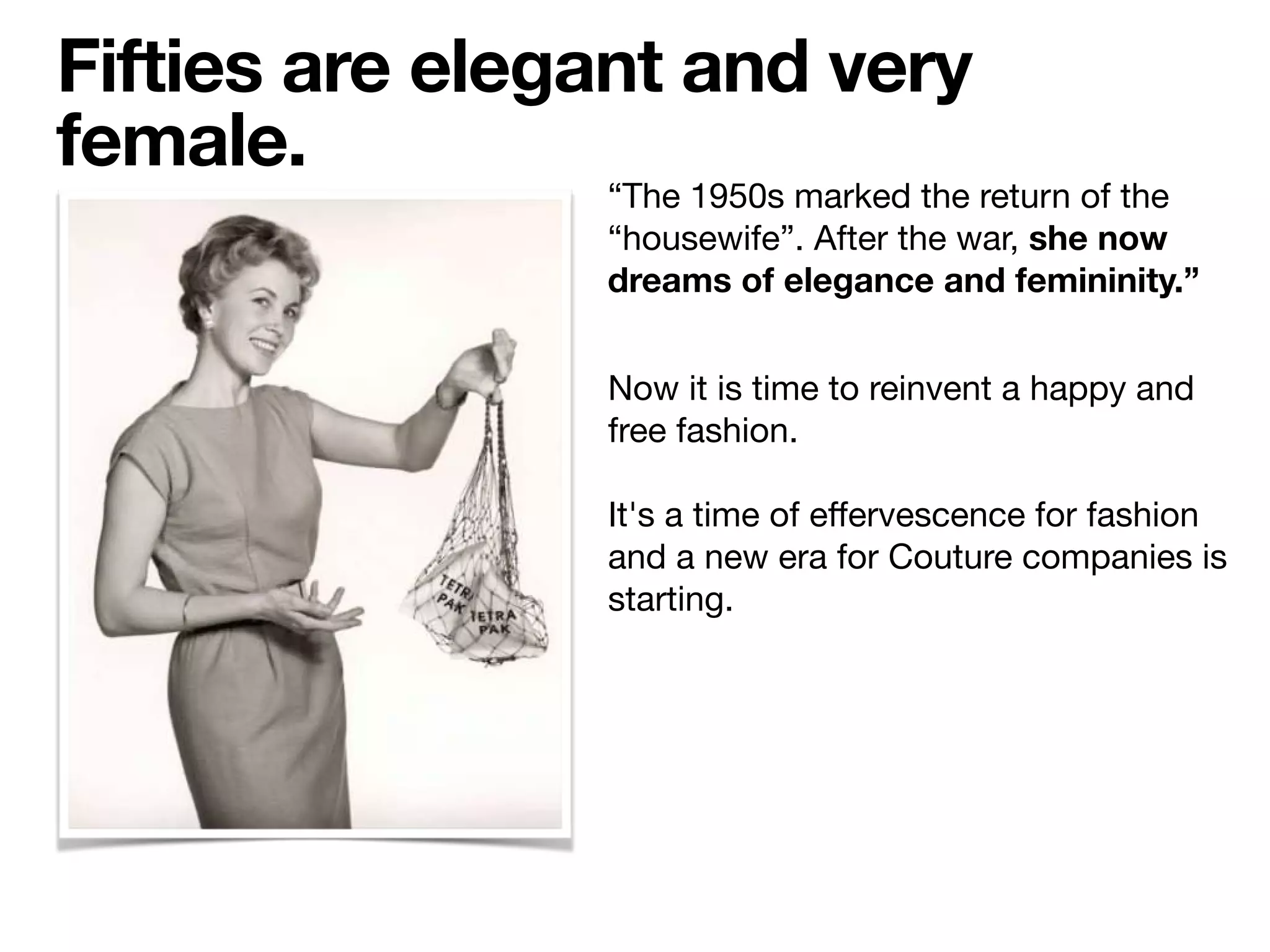 “The 1950s marked the return of the
“housewife”. After the war, she now
dreams of elegance and femininity.”
Fifties are elegant and very
female.
Now it is time to reinvent a happy and
free fashion.

It's a time of eﬀervescence for fashion
and a new era for Couture companies is
starting.
 