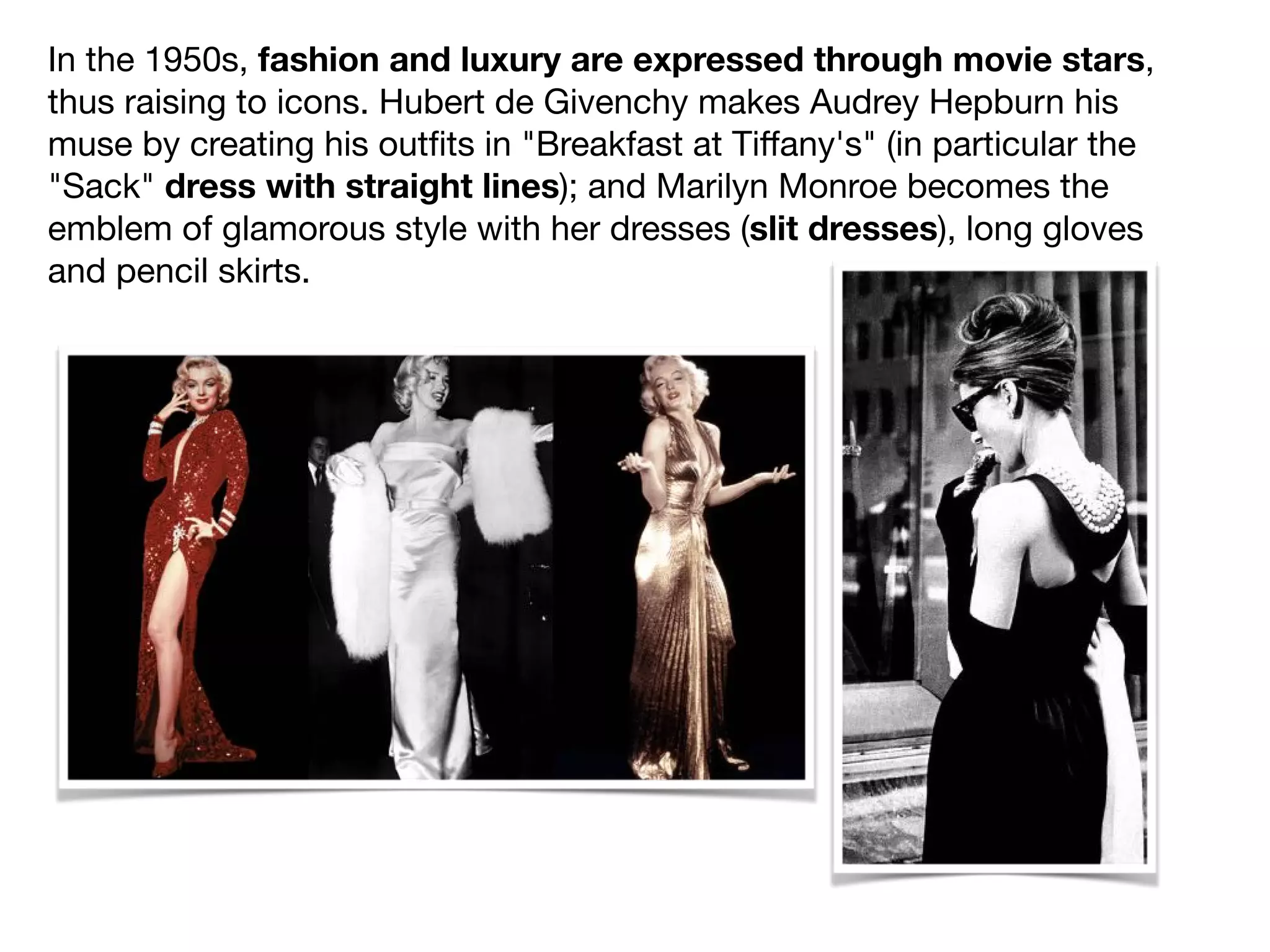 In the 1950s, fashion and luxury are expressed through movie stars,
thus raising to icons. Hubert de Givenchy makes Audrey Hepburn his
muse by creating his outﬁts in "Breakfast at Tiﬀany's" (in particular the
"Sack" dress with straight lines); and Marilyn Monroe becomes the
emblem of glamorous style with her dresses (slit dresses), long gloves
and pencil skirts.
 