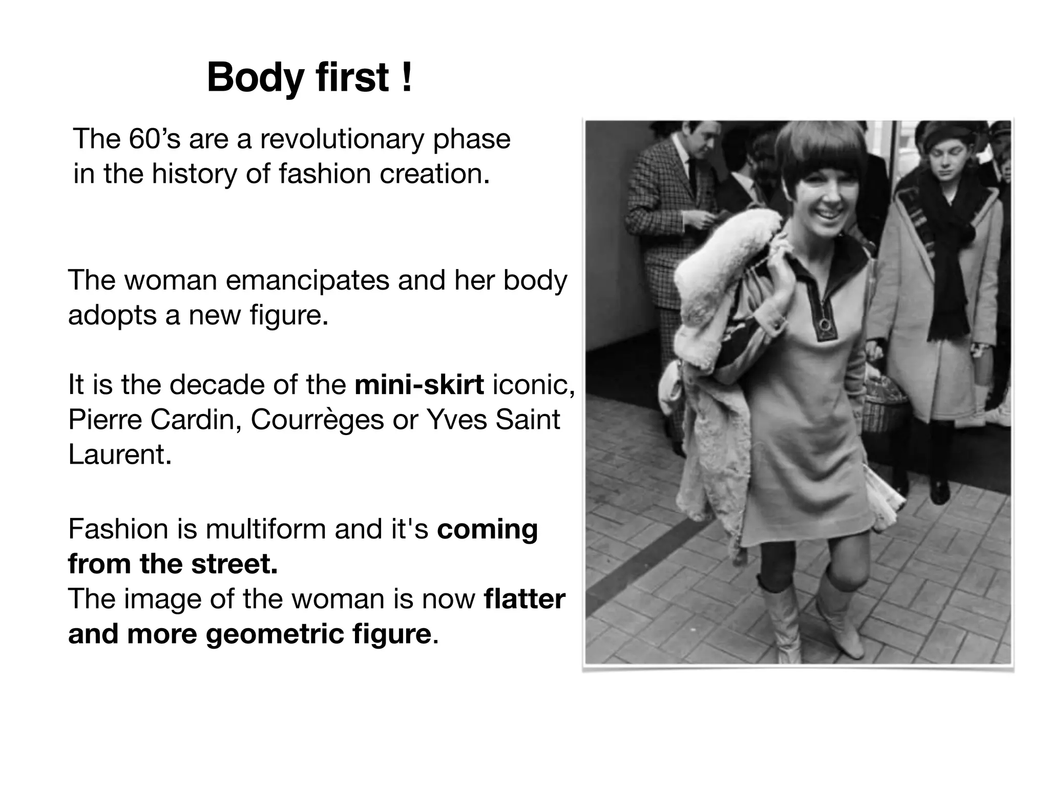 The woman emancipates and her body
adopts a new ﬁgure. 

It is the decade of the mini-skirt iconic,
Pierre Cardin, Courrèges or Yves Saint
Laurent.
Fashion is multiform and it's coming
from the street.
The image of the woman is now ﬂatter
and more geometric ﬁgure.
Body first !
The 60’s are a revolutionary phase
in the history of fashion creation.
 