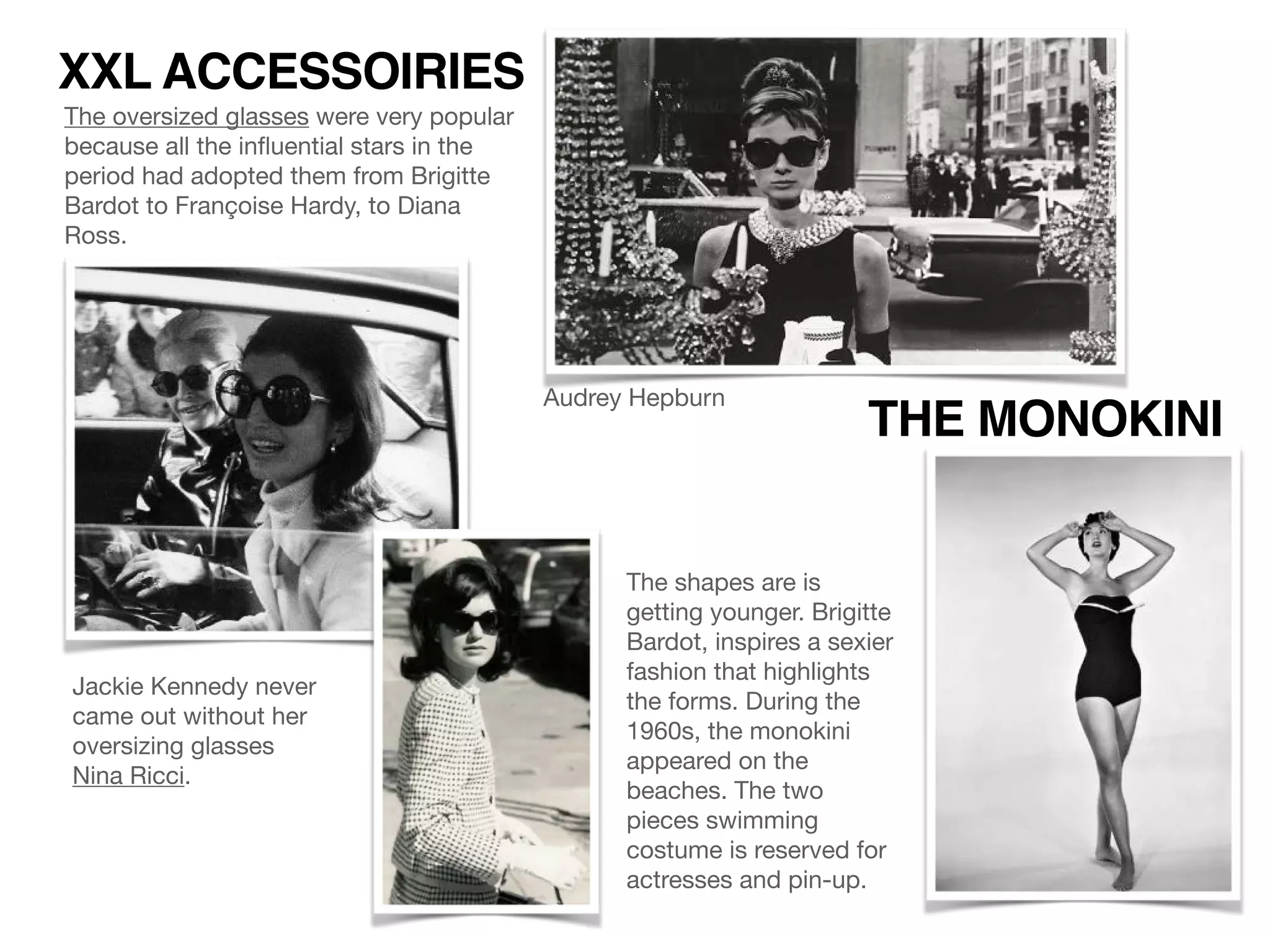The oversized glasses were very popular
because all the inﬂuential stars in the
period had adopted them from Brigitte
Bardot to Françoise Hardy, to Diana
Ross.
XXL ACCESSOIRIES
Jackie Kennedy never
came out without her
oversizing glasses
Nina Ricci.
Audrey Hepburn
THE MONOKINI
The shapes are is
getting younger. Brigitte
Bardot, inspires a sexier
fashion that highlights
the forms. During the
1960s, the monokini
appeared on the
beaches. The two
pieces swimming
costume is reserved for
actresses and pin-up.
 