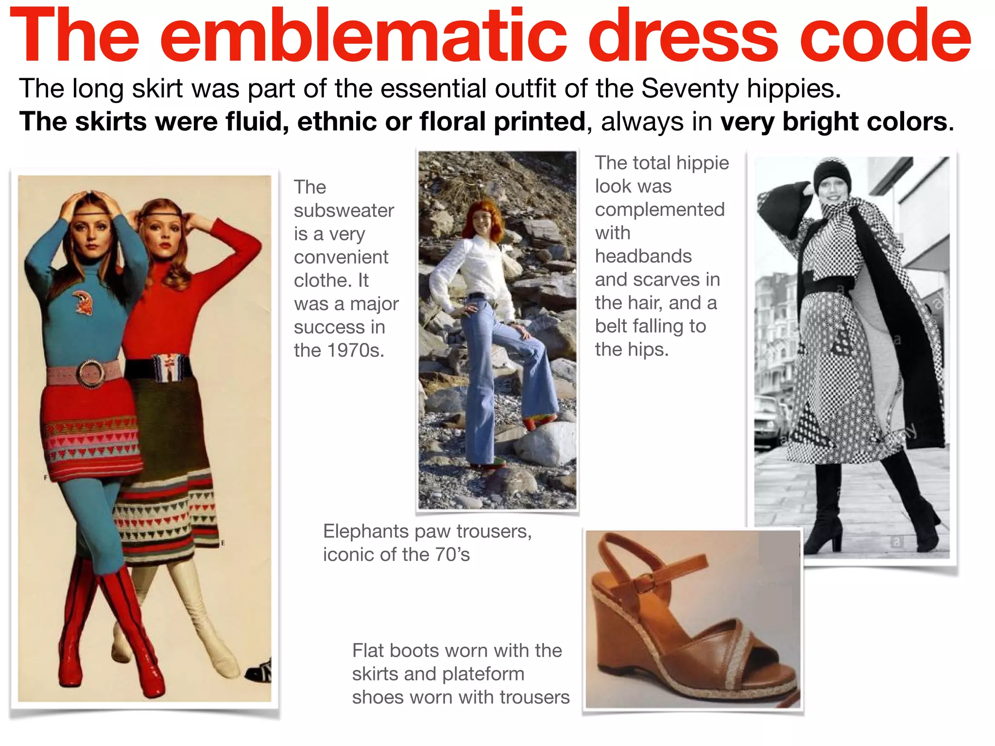 The long skirt was part of the essential outﬁt of the Seventy hippies.

The skirts were ﬂuid, ethnic or ﬂoral printed, always in very bright colors.
The total hippie
look was
complemented
with
headbands
and scarves in
the hair, and a
belt falling to
the hips.
The emblematic dress code
The
subsweater
is a very
convenient
clothe. It
was a major
success in
the 1970s.
Flat boots worn with the
skirts and plateform
shoes worn with trousers
Elephants paw trousers,
iconic of the 70’s
 