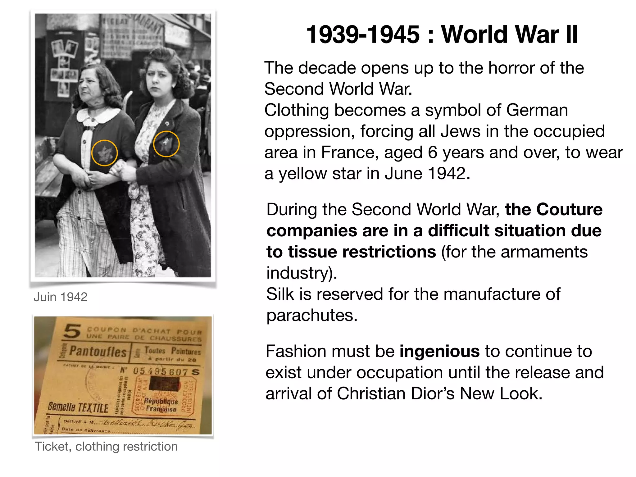 The decade opens up to the horror of the
Second World War.

Clothing becomes a symbol of German
oppression, forcing all Jews in the occupied
area in France, aged 6 years and over, to wear
a yellow star in June 1942.
Juin 1942
1939-1945 : World War II
During the Second World War, the Couture
companies are in a diﬃcult situation due
to tissue restrictions (for the armaments
industry).

Silk is reserved for the manufacture of
parachutes.
Fashion must be ingenious to continue to
exist under occupation until the release and
arrival of Christian Dior’s New Look.
Ticket, clothing restriction
 
