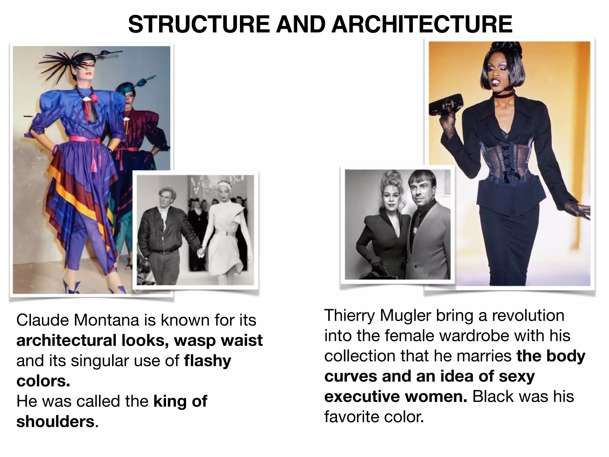 STRUCTURE AND ARCHITECTURE
Thierry Mugler bring a revolution
into the female wardrobe with his
collection that he marries the body
curves and an idea of sexy
executive women. Black was his
favorite color.
Claude Montana is known for its
architectural looks, wasp waist
and its singular use of ﬂashy
colors.
He was called the king of
shoulders.
 