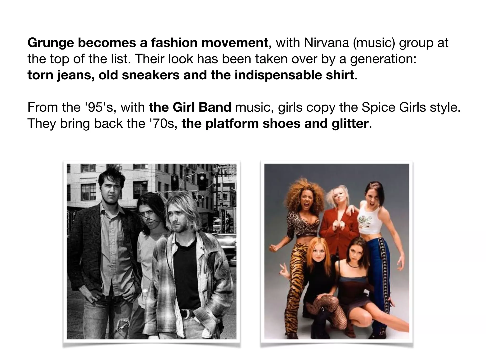 Grunge becomes a fashion movement, with Nirvana (music) group at
the top of the list. Their look has been taken over by a generation:

torn jeans, old sneakers and the indispensable shirt.

From the '95's, with the Girl Band music, girls copy the Spice Girls style.
They bring back the '70s, the platform shoes and glitter.
 