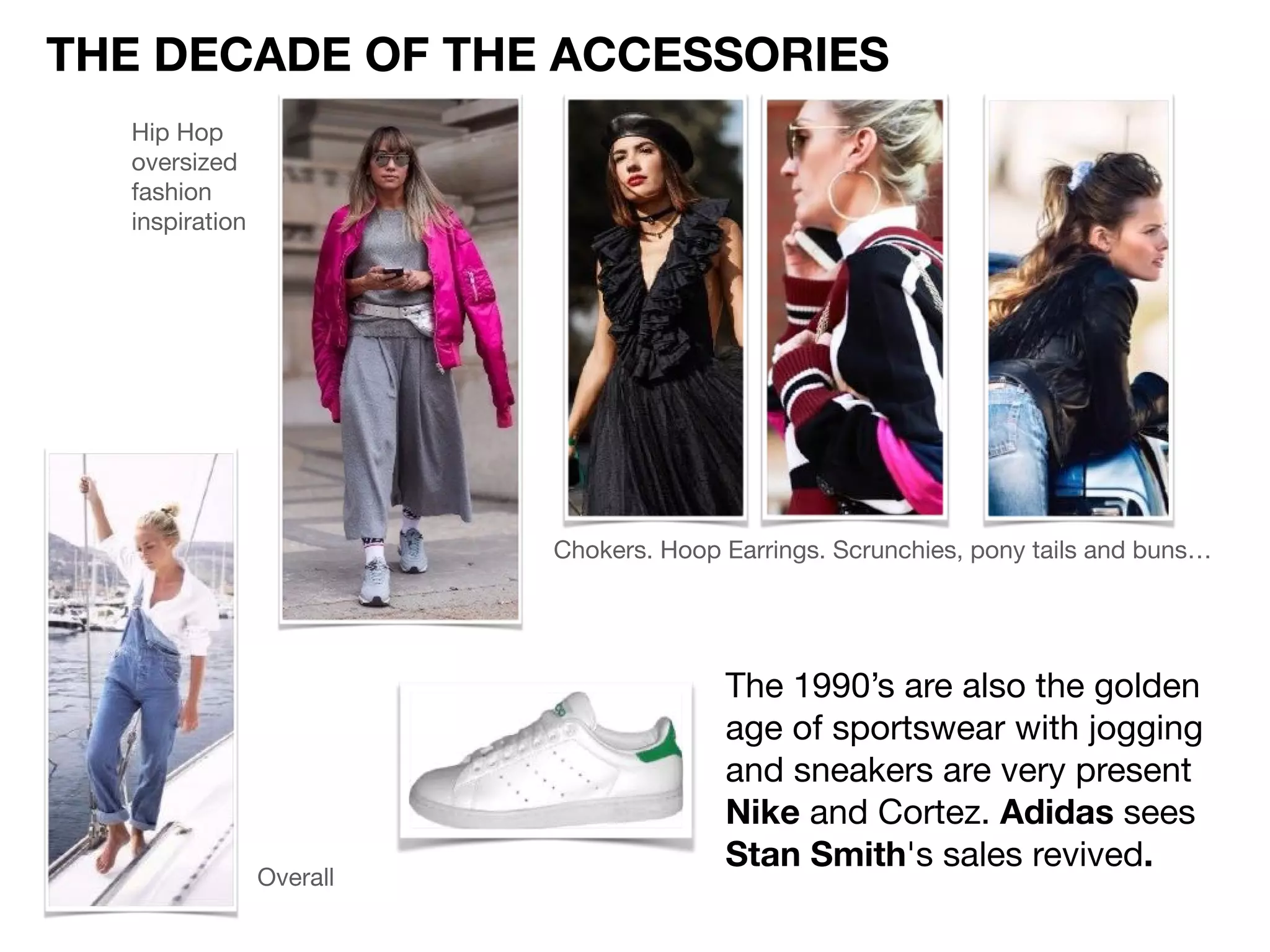 The 1990’s are also the golden
age of sportswear with jogging
and sneakers are very present

Nike and Cortez. Adidas sees
Stan Smith's sales revived.
THE DECADE OF THE ACCESSORIES
Chokers. Hoop Earrings. Scrunchies, pony tails and buns…

Overall
Hip Hop
oversized
fashion
inspiration
 