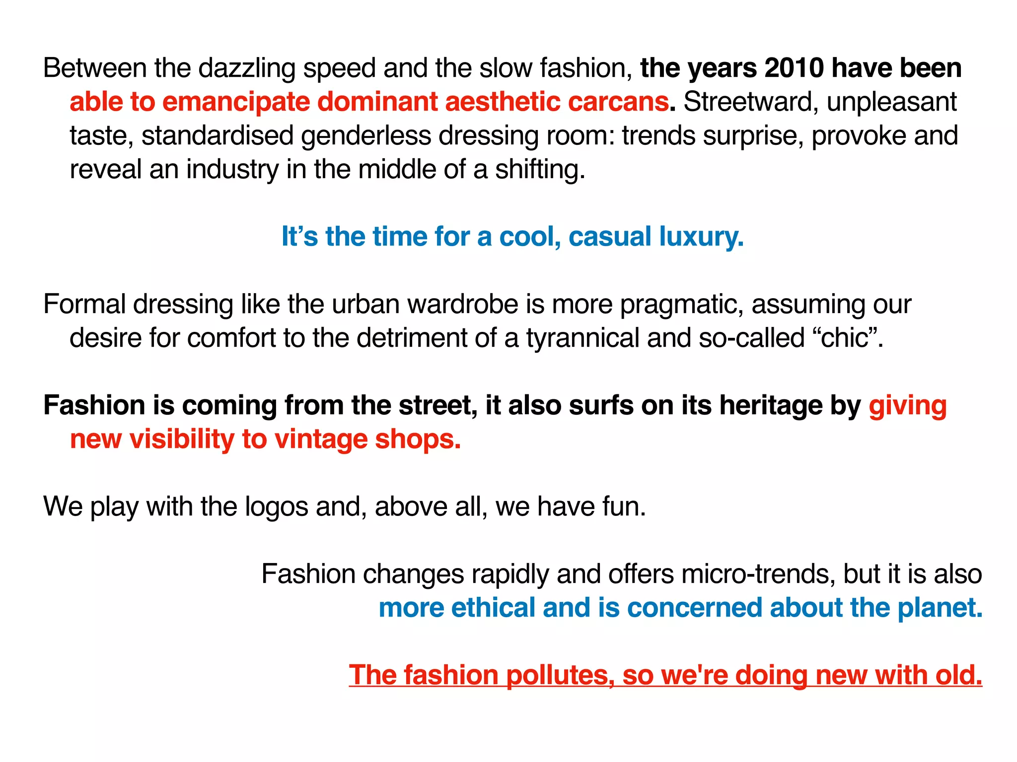 Between the dazzling speed and the slow fashion, the years 2010 have been
able to emancipate dominant aesthetic carcans. Streetward, unpleasant
taste, standardised genderless dressing room: trends surprise, provoke and
reveal an industry in the middle of a shifting.
It’s the time for a cool, casual luxury.
Formal dressing like the urban wardrobe is more pragmatic, assuming our
desire for comfort to the detriment of a tyrannical and so-called “chic”.
Fashion is coming from the street, it also surfs on its heritage by giving
new visibility to vintage shops.
We play with the logos and, above all, we have fun.
Fashion changes rapidly and offers micro-trends, but it is also
more ethical and is concerned about the planet.
The fashion pollutes, so we're doing new with old.
 