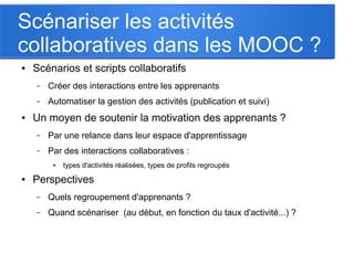Scénariser les activités
collaboratives dans les MOOC ?
● Scénarios et scripts collaboratifs
– Créer des interactions entre les apprenants
– Automatiser la gestion des activités (publication et suivi)
● Un moyen de soutenir la motivation des apprenants ?
– Par une relance dans leur espace d'apprentissage
– Par des interactions collaboratives :
● types d'activités réalisées, types de profils regroupés
● Perspectives
– Quels regroupement d'apprenants ?
– Quand scénariser  (au début, en fonction du taux d'activité...) ?
 