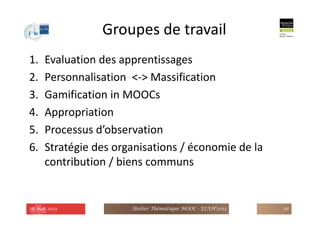 Groupes de travail
1. Evaluation des apprentissages
2. Personnalisation <-> Massification
3. Gamification in MOOCs
4. Appropriation
5. Processus d’observation
6. Stratégie des organisations / économie de la
contribution / biens communs
28 mai 2013 Atelier Thématique MOOC - EIAH'2013 26
 