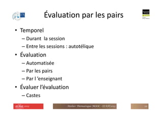 Évaluation par les pairs
• Temporel
– Durant la session
– Entre les sessions : autotélique
• Évaluation
– Automatisée
– Par les pairs
– Par l ’enseignant
• Évaluer l’évaluation
– Castes
28 mai 2013 Atelier Thématique MOOC - EIAH'2013 29
 