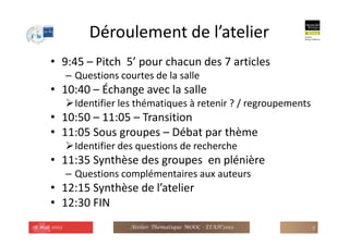 Déroulement de l’atelier
• 9:45 – Pitch 5’ pour chacun des 7 articles
– Questions courtes de la salle
• 10:40 – Échange avec la salle
Identifier les thématiques à retenir ? / regroupements
• 10:50 – 11:05 – Transition
• 11:05 Sous groupes – Débat par thème
Identifier des questions de recherche
• 11:35 Synthèse des groupes en plénière
– Questions complémentaires aux auteurs
• 12:15 Synthèse de l’atelier
• 12:30 FIN
28 mai 2013 Atelier Thématique MOOC - EIAH'2013 3
 