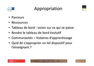 Appropriation
• Parcours
• Ressources
• Tableau de bord : vision sur ce qui se passe
• Rendre le tableau de bord évolutif
• Communautés – histoires d’apprentissage
• Quid de s’approprier un tel dispositif pour
l’enseignant ?
28 mai 2013 Atelier Thématique MOOC - EIAH'2013 30
 