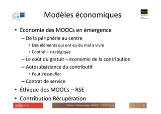 Modèles économiques
• Économie des MOOCs en émergence
– De la périphérie au centre
• Des éléments qui ont eu du mal à vivre
• Central – stratégique
– Le coût du gratuit – économie de la contribution
– Autosubsistance du contributif
• Peut s’essoufler
– Contrat de service
• Éthique des MOOCs – RSE
• Contribution Récupération
28 mai 2013 Atelier Thématique MOOC - EIAH'2013 32
 