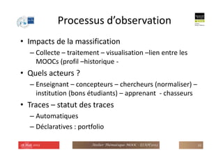 Processus d’observation
• Impacts de la massification
– Collecte – traitement – visualisation –lien entre les
MOOCs (profil –historique -
• Quels acteurs ?
– Enseignant – concepteurs – chercheurs (normaliser) –
institution (bons étudiants) – apprenant - chasseurs
• Traces – statut des traces
– Automatiques
– Déclaratives : portfolio
28 mai 2013 Atelier Thématique MOOC - EIAH'2013 33
 