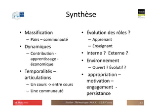 Synthèse
• Massification
– Pairs – communauté
• Dynamiques
– Contribution -
apprentissage -
économique
• Temporalités –
articulations
– Un cours -> entre cours
– Une communauté
• Évolution des rôles ?
– Apprenant
– Enseignant
• Interne ? Externe ?
• Environnement
– Ouvert ? Évolutif ?
• appropriation –
motivation –
engagement -
persistance
28 mai 2013 Atelier Thématique MOOC - EIAH'2013 34
 