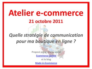 Atelier e-commerce
        21 octobre 2011

Quelle stratégie de communication
  pour ma boutique en ligne ?
          Proposé par le réseau social
              Ecommerce United
                  et le blog
             Made-in-Ecommerce
 
