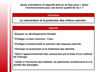 Quels orientations et objectifs doit-on se fixer pour « Gérer l’environnement pour une bonne qualité de vie » ? La valorisation et la protection des milieux naturels.  Orientation Eduquer au développement durable.  Protéger un bien commun : l’eau.  Protéger la biodiversité et valoriser des espaces naturels. Anticiper la production et le traitement des déchets. Gérer l’appauvrissement des ressources par le biais d’une maîtrise de l’énergie. Veiller à l’harmonie des habitats, du patrimoine architectural et à la qualité des paysages. Objectifs 