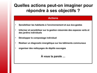 Quelles actions peut-on imaginer pour répondre à ses objectifs ?   Sensibiliser les habitants à l’environnement et aux éco-gestes  Informer et sensibiliser sur la gestion raisonnée des espaces verts et des jardins individuels Développer le compostage individuel Réaliser un diagnostic énergétique sur les bâtiments communaux organiser des nettoyages de dépôts sauvages   À vous la parole … Actions 