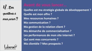 4,Des
questionsà
vousposer?
Avant de vous lancer…
Quelles est ma stratégie globale de développement ?
Quelle est mon offre ?
Mes ressources humaines ?
Ma communication ?
Ma gestion de la relation client ?
Ma démarche de commercialisation ?
Les performances de mon site internet ?
Qui sont mes concurrents ?
Ma clientèle ? Mes prospects ?
 