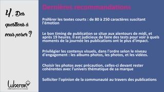 4,Des
questionsà
vousposer?
Dernières recommandations
Préférer les textes courts : de 80 à 250 caractères suscitant
l'émotion
Le bon timing de publication se situe aux alentours de midi, et
après 19 heures. Il est judicieux de faire des tests pour voir à quels
moments de la journée les publications ont le plus d'impact.
Privilégier les contenus visuels, dans l'ordre selon le niveau
d'engagement : les albums photos, les photos, et les vidéos.
Choisir les photos avec précaution, celles-ci devant rester
cohérentes avec l'univers thématique de sa marque
Solliciter l'opinion de la communauté au travers des publications
 