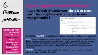 6,
Créerune
publication
Quels types de publications ?
Possibilité de PLANIFIER votre publication, pratique si vous êtes absent ou pour s’organiser !
LIENS: Vous pouvez également intégrer un lien à votre actualité, en faisant un copier/coller.
Ce lien provient par exemple de votre site internet ou d’un autre site (les sites de la presse,
Youtube....) Votre lien va se matérialiser par une vignette dont vous pourrez changer
l’image ou la supprimer. Vous pouvez effacer le lien, par souci d’esthétisme et y mettre
votre texte.
PARTAGE: Vous pouvez partager les publications d’autres personnes ou n’importe quelle
page web (copier-coller l’url de la page)
CONSEILS DE PROS!
Les contenus qui
marchent le mieux:
Album photos
+180%
d'engagement
Image +120%
d'engagement
Vidéo +100%
d'engagement
Il est préférable d’associer une photo à du texte,
pour mieux «capter» les internautes, le visuel
reste primordial !
 