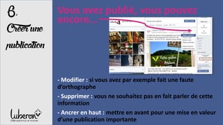 Vous avez publié, vous pouvez
encore...
- Modifier : si vous avez par exemple fait une faute
d’orthographe
- Supprimer : vous ne souhaitez pas en fait parler de cette
information
- Ancrer en haut : mettre en avant pour une mise en valeur
d’une publication importante
6,
Créerune
publication
 