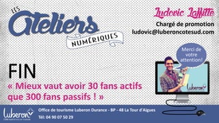 FIN
« Mieux vaut avoir 30 fans actifs
que 300 fans passifs ! »
Merci de
votre
attention!
Office de tourisme Luberon Durance - BP - 48 La Tour d'Aigues
Tél: 04 90 07 50 29
Ludovic Laffitte
Chargé de promotion
ludovic@luberoncotesud.com
 