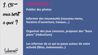 1,Ça
vous sert
àquoi?
COMMENT ?
Publier des photos
Informer des nouveautés (nouveau menu,
horaires d'ouverture, travaux...)
Organiser des jeux concours, proposer des "bons
plans" (réductions)
Les informer de ce qui se passe autour de votre
activité (fêtes, événements..)
 
