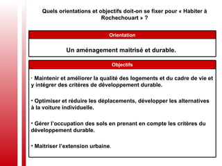 Quels orientations et objectifs doit-on se fixer pour « Habiter à Rochechouart » ? Un aménagement maitrisé et durable.   Orientation Maintenir et améliorer la qualité des logements et du cadre de vie et y intégrer des critères de développement durable. Optimiser et réduire les déplacements, développer les alternatives à la voiture individuelle. Gérer l’occupation des sols en prenant en compte les critères du développement durable. Maitriser l’extension urbaine . Objectifs 