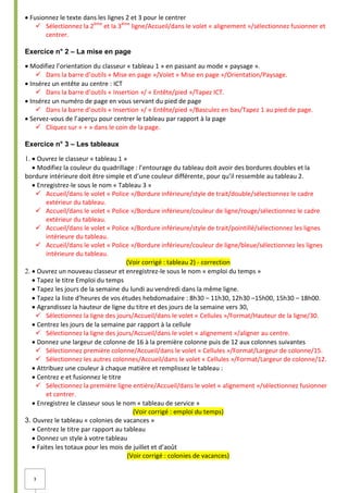 3
Fusionnez le texte dans les lignes 2 et 3 pour le centrer
 Sélectionnez la 2ème
et la 3ème
ligne/Accueil/dans le volet « alignement »/sélectionnez fusionner et
centrer.
Exercice n° 2 – La mise en page
Modifiez l’orientation du classeur « tableau 1 » en passant au mode « paysage ».
 Dans la barre d’outils « Mise en page »/Volet « Mise en page »/Orientation/Paysage.
Insérez un entête au centre : ICT
 Dans la barre d’outils « Insertion »/ « Entête/pied »/Tapez ICT.
Insérez un numéro de page en vous servant du pied de page
 Dans la barre d’outils « Insertion »/ « Entête/pied »/Basculez en bas/Tapez 1 au pied de page.
Servez-vous de l’aperçu pour centrer le tableau par rapport à la page
 Cliquez sur « + » dans le coin de la page.
Exercice n° 3 – Les tableaux
Ouvrez le classeur « tableau 1 »
Modifiez la couleur du quadrillage : l’entourage du tableau doit avoir des bordures doubles et la
bordure intérieure doit être simple et d’une couleur différente, pour qu’il ressemble au tableau 2.
Enregistrez-le sous le nom « Tableau 3 »
 Accueil/dans le volet « Police »/Bordure inférieure/style de trait/double/sélectionnez le cadre
extérieur du tableau.
 Accueil/dans le volet « Police »/Bordure inférieure/couleur de ligne/rouge/sélectionnez le cadre
extérieur du tableau.
 Accueil/dans le volet « Police »/Bordure inférieure/style de trait/pointillé/sélectionnez les lignes
intérieure du tableau.
 Accueil/dans le volet « Police »/Bordure inférieure/couleur de ligne/bleue/sélectionnez les lignes
intérieure du tableau.
(Voir corrigé : tableau 2) - correction
Ouvrez un nouveau classeur et enregistrez-le sous le nom « emploi du temps »
Tapez le titre Emploi du temps
Tapez les jours de la semaine du lundi au vendredi dans la même ligne.
Tapez la liste d’heures de vos études hebdomadaire : 8h30 – 11h30, 12h30 –15h00, 15h30 – 18h00.
Agrandissez la hauteur de ligne du titre et des jours de la semaine vers 30,
 Sélectionnez la ligne des jours/Accueil/dans le volet « Cellules »/Format/Hauteur de la ligne/30.
Centrez les jours de la semaine par rapport à la cellule
 Sélectionnez la ligne des jours/Accueil/dans le volet « alignement »/aligner au centre.
Donnez une largeur de colonne de 16 à la première colonne puis de 12 aux colonnes suivantes
 Sélectionnez première colonne/Accueil/dans le volet « Cellules »/Format/Largeur de colonne/15.
 Sélectionnez les autres colonnes/Accueil/dans le volet « Cellules »/Format/Largeur de colonne/12.
Attribuez une couleur à chaque matière et remplissez le tableau :
Centrez e et fusionnez le titre
 Sélectionnez la première ligne entière/Accueil/dans le volet « alignement »/sélectionnez fusionner
et centrer.
Enregistrez le classeur sous le nom « tableau de service »
(Voir corrigé : emploi du temps)
3. Ouvrez le tableau « colonies de vacances »
Centrez le titre par rapport au tableau
Donnez un style à votre tableau
Faites les totaux pour les mois de juillet et d’août
(Voir corrigé : colonies de vacances)
 