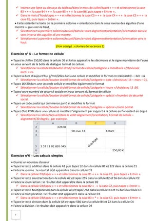 4
 Insérez une ligne au-dessous du tableau/dans le mois de Juillet/tapez « = » et sélectionnez la case
B3 « + » la case B4 « + » la case B5 « + » la case B6, puis tapez « Entrer »..
 Dans le mois d’Aout/tapez « = » et sélectionnez la case C3 « + » la case C4 « + » la case C5 « + » la
case C6, puis tapez « Entrer »..
Faites orienter le texte de la première colonne « orientation dans le sens inverse des aiguilles d’une
montre », puis vers le haut.
 Sélectionnez la première colonne/Accueil/dans le volet alignement/orientation/orientation dans le
sens inverse des aiguilles d’une montre.
 Sélectionnez la première colonne/Accueil/dans le volet alignement/orientation/orientation vers le
haut.
(Voir corrigé : colonies de vacances 2)
Exercice n° 5 – Le format de cellule
Tapez le chiffre 250,00 dans la cellule D6 et faites apparaître les décimales et le signe monétaire de l’euro
en vous servant de la boîte de dialogue Format de cellule
 Sélectionner la cellule D6/bouton droit/Format de cellule/catégorie « monétaire »/choisissez
euro « ϵ».
Tapez la date d’aujourd’hui jj/mm/20xx dans une cellule et modifiez le format en standard 01 – déc –xx
 Sélectionner la cellule/bouton droit/Format de cellule/catégorie « date »/choisissez 14 – mars – 01.
Tapez 16h20 dans une seconde cellule et modifiez également le format
 Sélectionner la cellule/bouton droit/Format de cellule/catégorie « heure »/choisissez 13 :30.
Tapez votre numéro de sécurité sociale en vous servant du format de cellule
 Sélectionner la cellule/bouton droit/Format de cellule/catégorie « spécial »/numéro de sécurité
social.
Tapez un code postal qui commence par 0 et modifiez le format
 Sélectionner la cellule/bouton droit/Format de cellule/catégorie « spécial »/code postal.
Tapez Club POM dans une cellule et modifiez l’alignement par rapport à la cellule en l’orientant en degré
 Sélectionnez la cellule/Accueil/dans le volet alignement/orientation/ Format de cellule –
alignement/30 degrés , par exemple.
Exercice n°6 – Les calculs simples
Ouvrez un nouveau classeur
Tapez le texte addition dans la cellule A1 puis tapez 52 dans la cellule B1 et 122 dans la cellule C1
Faites la somme : le résultat doit apparaître dans la cellule D1
 Dans la cellule D1/tapez « = » et sélectionnez la case B1 « + » la case C1, puis tapez « Entrer ».
Tapez le texte soustraction dans la cellule A2 et tapez 255 dans la cellule B2 et 56 dans la cellule C2
Faites la soustraction : le résultat doit apparaître dans la cellule D2
 Dans la cellule D2/tapez « = » et sélectionnez la case B2 « - » la case C2, puis tapez « Entrer ».
Tapez le texte Multiplication dans la cellule A3 et tapez 268 dans la cellule B3 et 55 dans la cellule C3
Faites la multiplication : le résultat doit apparaitre dans la cellule D3
 Dans la cellule D3/tapez « = » et sélectionnez la case B3 « * » la case C3, puis tapez « Entrer ».
Tapez le texte division dans la cellule A4 et tapez 566 dans la cellule B4 et 22 dans la cellule C4
Faites la division : le résultat doit apparaître dans la cellule D4
 