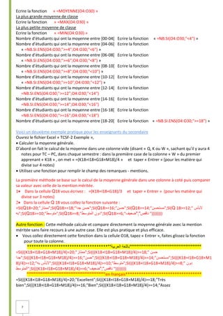 7
Ecrire la fonction « =MOYENNE(O4:O30) »
La plus grande moyenne de classe
Ecrire la fonction « =MAX(O4:O30) »
La plus petite moyenne de classe
Ecrire la fonction « =MIN(O4:O30) »
Nombre d’étudiants qui ont la moyenne entre [00-04[ Ecrire la fonction « =NB.SI(O4:O30;"<4") »
Nombre d’étudiants qui ont la moyenne entre [04-06[ Ecrire la fonction
« =NB.SI.ENS(O4:O30;">=4";O4:O30;"<6") »
Nombre d’étudiants qui ont la moyenne entre [06-08[ Ecrire la fonction
« =NB.SI.ENS(O4:O30;">=6";O4:O30;"<8") »
Nombre d’étudiants qui ont la moyenne entre [08-10[ Ecrire la fonction
« =NB.SI.ENS(O4:O30;">=8";O4:O30;"<10") »
Nombre d’étudiants qui ont la moyenne entre [10-12[ Ecrire la fonction
« =NB.SI.ENS(O4:O30;">=10";O4:O30;"<12") »
Nombre d’étudiants qui ont la moyenne entre [12-14[ Ecrire la fonction
=NB.SI.ENS(O4:O30;">=12";O4:O30;"<14")
Nombre d’étudiants qui ont la moyenne entre [14-16[ Ecrire la fonction
=NB.SI.ENS(O4:O30;">=14";O4:O30;"<16")
Nombre d’étudiants qui ont la moyenne entre [16-18[ Ecrire la fonction
=NB.SI.ENS(O4:O30;">=16";O4:O30;"<18")
Nombre d’étudiants qui ont la moyenne entre [18-20[ Ecrire la fonction « =NB.SI.ENS(O4:O30;">=18") »
Voici un deuxième exemple pratique pour les enseignants du secondaire
Ouvrez le fichier Excel « TCSF-2 Exemple »,
Calculer la moyenne générale.
D’abord on fait le calcul de la moyenne dans une colonne vide (disant « Q, K ou W », sachant qu’il y aura 4
notes pour TC – PC, dans chaque semestre : dans la première case de la colonne « W » du premier
apprenant « K18 » , on met « =(K18+I18+G18+M18)/4 » et taper « Entrer » (pour les matière qui
divise sur 4 notes)
Utilisez une fonction pour remplir le champ des remarques - mentions.
La première méthode se base sur le calcul de la moyenne générale dans une colonne à coté puis comparer
sa valeur avec celle de la mention méritée.
1 Dans la cellule Q18 vous écrivez : =(K18+I18+G18)/3 et taper « Entrer » (pour les matière qui
divise sur 3 notes)
Dans la cellule Q 18 vous collez la fonction suivante : 
=SI(Q18=20;"‫;"ممتاز‬SI(Q18>=18;" ‫حسن‬
‫جدا‬ ";SI(Q18>=16;"‫;"حسن‬SI(Q18>=14;"‫;"مستحسن‬SI(Q 18>=12;" ‫البأس‬
‫;"به‬SI(Q18>=10;"‫;"متوسط‬SI(Q18>=8;" ‫دون‬
‫المتوسط‬ ";SI(Q18>=6;" ‫ناقص‬
";"
‫ضعيف‬ "))))))))
Autre fonction : Cette méthode calcule et compare directement la moyenne générale avec la mention
méritée sans faire recours à une autre case. Elle est plus pratique et plus efficace.
 Vous collez directement cette fonction dans la cellule O18, tapez « Entrer », faites glissez la fonction
pour toute la colonne.
**************************************‫العربية‬ ‫*****************************************باللغة‬
=SI(((K18+I18+G18+M18)/4)=20;"‫;"ممتاز‬SI(((K18+I18+G18+M18)/4)>=18;" ‫حسن‬
‫;"جدا‬SI(((K18+I18+G18+M18)/4)>=16;"‫;"حسن‬SI(((K18+I18+G18+M18)/4)>=14;"‫;"مستحسن‬SI(((K18+I18+G18+M1
8)/4)>=12;" ‫البأس‬
‫به‬ ";SI(((K18+I18+G18+M18)/4)>=10;"‫;"متوسط‬SI(((K18+I18+G18+M18)/4)>=8;" ‫دون‬
‫;"المتوسط‬SI(((K18+I18+G18+M18)/4)>=6;" ‫ناقص‬
";"
‫ضعيف‬ "))))))))
*********************************************en français**********************************
=SI(((K18+I18+G18+M18)/4)=20;"Excellent";SI(((K18+I18+G18+M18)/4)>=18;"Très
bien";SI(((K18+I18+G18+M18)/4)>=16;"Bien";SI(((K18+I18+G18+M18)/4)>=14;"Assez
 