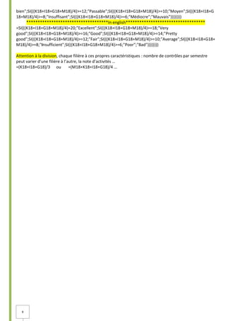8
bien";SI(((K18+I18+G18+M18)/4)>=12;"Passable";SI(((K18+I18+G18+M18)/4)>=10;"Moyen";SI(((K18+I18+G
18+M18)/4)>=8;"Insuffisant";SI(((K18+I18+G18+M18)/4)>=6;"Médiocre";"Mauvais"))))))))
************************************In english***********************************
=SI(((K18+I18+G18+M18)/4)=20;"Excellent";SI(((K18+I18+G18+M18)/4)>=18;"Very
good";SI(((K18+I18+G18+M18)/4)>=16;"Good";SI(((K18+I18+G18+M18)/4)>=14;"Pretty
good";SI(((K18+I18+G18+M18)/4)>=12;"Fair";SI(((K18+I18+G18+M18)/4)>=10;"Average";SI(((K18+I18+G18+
M18)/4)>=8;"Insufficient";SI(((K18+I18+G18+M18)/4)>=6;"Poor";"Bad"))))))))
Attention à la division, chaque filière à ces propres caractéristiques : nombre de contrôles par semestre
peut varier d’une filière à l’autre, la note d’activités …
=(K18+I18+G18)/3 ou =(M18+K18+I18+G18)/4 …
 