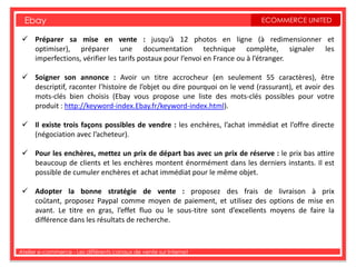 Ebay                                                                      ECOMMERCE UNITED

  Préparer sa mise en vente : jusqu’à 12 photos en ligne (à redimensionner et
   optimiser), préparer une documentation technique complète, signaler les
   imperfections, vérifier les tarifs postaux pour l’envoi en France ou à l’étranger.

  Soigner son annonce : Avoir un titre accrocheur (en seulement 55 caractères), être
   descriptif, raconter l’histoire de l’objet ou dire pourquoi on le vend (rassurant), et avoir des
   mots-clés bien choisis (Ebay vous propose une liste des mots-clés possibles pour votre
   produit : http://keyword-index.Ebay.fr/keyword-index.html).

  Il existe trois façons possibles de vendre : les enchères, l’achat immédiat et l’offre directe
   (négociation avec l’acheteur).

  Pour les enchères, mettez un prix de départ bas avec un prix de réserve : le prix bas attire
   beaucoup de clients et les enchères montent énormément dans les derniers instants. Il est
   possible de cumuler enchères et achat immédiat pour le même objet.

  Adopter la bonne stratégie de vente : proposez des frais de livraison à prix
   coûtant, proposez Paypal comme moyen de paiement, et utilisez des options de mise en
   avant. Le titre en gras, l’effet fluo ou le sous-titre sont d’excellents moyens de faire la
   différence dans les résultats de recherche.



Atelier e-commerce - Les différents canaux de vente sur Internet
 