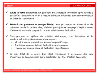 Ebay                                                             ECOMMERCE UNITED


  Suivre sa vente : répondez aux questions des acheteurs (y compris après l’achat !)
   et clarifiez l’annonce au fur et à mesure si besoin. Répondez avec comme objectif
   de créer de la confiance.

  Recevoir son paiement et envoyer l’objet : envoyez toutes les informations de
   paiement dès la fin de l’enchère, n’hésitez pas à joindre une page d’explication ou
   d’information dans le paquet du produit et laissez une évaluation.

  Ebay propose un sytème de notation réciproque, pour l’acheteur et le
   vendeur, selon le système de notation suivant :
    • +1 point par commentaire et évaluation positifs reçus
    • 0 point par commentaire et évaluation neutres reçus
    • -1 point par commentaire et évaluation négatifs reçus

  Le coût total de la vente d'un objet correspond à la somme des frais
   d'insertion, de la commission sur le prix final et des frais d'option éventuels.




Atelier e-commerce - Les différents canaux de vente sur Internet
 