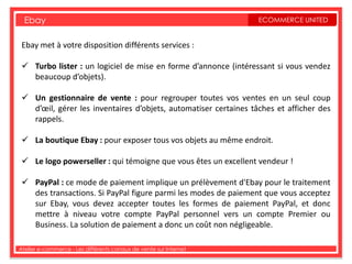 Ebay                                                             ECOMMERCE UNITED


 Ebay met à votre disposition différents services :

  Turbo lister : un logiciel de mise en forme d’annonce (intéressant si vous vendez
   beaucoup d’objets).

  Un gestionnaire de vente : pour regrouper toutes vos ventes en un seul coup
   d’œil, gérer les inventaires d’objets, automatiser certaines tâches et afficher des
   rappels.

  La boutique Ebay : pour exposer tous vos objets au même endroit.

  Le logo powerseller : qui témoigne que vous êtes un excellent vendeur !

  PayPal : ce mode de paiement implique un prélèvement d'Ebay pour le traitement
   des transactions. Si PayPal figure parmi les modes de paiement que vous acceptez
   sur Ebay, vous devez accepter toutes les formes de paiement PayPal, et donc
   mettre à niveau votre compte PayPal personnel vers un compte Premier ou
   Business. La solution de paiement a donc un coût non négligeable.

Atelier e-commerce - Les différents canaux de vente sur Internet
 