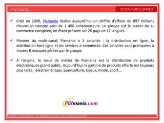 Pixmania                                                         ECOMMERCE UNITED


  Créé en 2000, Pixmania réalise aujourd’hui un chiffre d’affaire de 897 millions
   d’euros et compte près de 1 400 collaborateurs. Le groupe est le leader du e-
   commerce européen, en étant présent sur 26 pays en 17 langues.

  Pionner du multi-canal, Pixmania a 3 activités : la distribution en ligne, la
   distribution hors ligne et les services e-commerce. Ces activités sont pratiquées à
   travers 8 marques gérées par le groupe.

  A l’origine, le cœur de métier de Pixmania est la distribution de produits
   électroniques grand public. Aujourd’hui, la gamme de produits offerte est toujours
   plus large : électroménager, puériculture, bijoux, mode, sport…




Atelier e-commerce - Les différents canaux de vente sur Internet
 