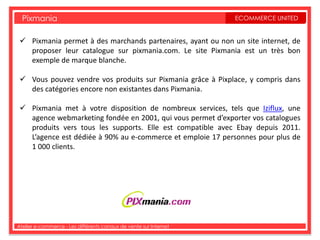 Pixmania                                                         ECOMMERCE UNITED


  Pixmania permet à des marchands partenaires, ayant ou non un site internet, de
   proposer leur catalogue sur pixmania.com. Le site Pixmania est un très bon
   exemple de marque blanche.

  Vous pouvez vendre vos produits sur Pixmania grâce à Pixplace, y compris dans
   des catégories encore non existantes dans Pixmania.

  Pixmania met à votre disposition de nombreux services, tels que Iziflux, une
   agence webmarketing fondée en 2001, qui vous permet d’exporter vos catalogues
   produits vers tous les supports. Elle est compatible avec Ebay depuis 2011.
   L’agence est dédiée à 90% au e-commerce et emploie 17 personnes pour plus de
   1 000 clients.




Atelier e-commerce - Les différents canaux de vente sur Internet
 