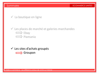 Sommaire                                                         ECOMMERCE UNITED




        La boutique en ligne


        Les places de marché et galeries marchandes
                Ebay
                Pixmania


        Les sites d’achats groupés
                 Groupon




Atelier e-commerce - Les différents canaux de vente sur Internet
 