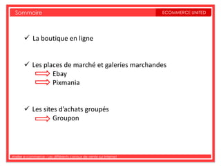 Sommaire                                                         ECOMMERCE UNITED




        La boutique en ligne


        Les places de marché et galeries marchandes
                Ebay
                Pixmania


        Les sites d’achats groupés
                 Groupon




Atelier e-commerce - Les différents canaux de vente sur Internet
 