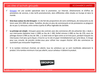 Les sites d’achats groupés                                                            ECOMMERCE UNITED

     Groupon est une société spécialisée dans la promotion, sur Internet, d’évènements et d’offres de
      prestations de services, à des tarifs promotionnels, dans différentes villes situées en Europe et dans le
      monde.

     Gros buzz autour du site Groupon : le site fait des propositions de soins esthétiques, de restaurants ou de
      loisirs avec 50 à 90% de rabais. Toutefois, de plus en plus de commerçants et de prestataires se plaignent
      de ne pas s’y retrouver, entre ventes à perte et afflux ingérable de clientèle.

     Le principe est simple : Groupon passe des contrats avec des commerces afin de présenter des « deals »
      aux internautes (épilation laser à 349€ au lieu de 1 300, forfait minceur à 89€ au lieu de 270, cours de
      pilotage d’avion à 99€ au lieu de 198…). Le deal reste en ligne entre un et trois jours, pendant lesquels les
      internautes n’ont plus qu’à cliquer, s’inscrire sur le site et payer immédiatement par carte bleue. A charge
      pour eux, ensuite, de prendre rendez-vous pour utiliser leur coupon d’achat. 42% des commerces ne
      souhaitent pas renouveler l’expérience.

     Si le nombre minimum d'achats est atteint, tous les acheteurs qui se sont manifestés obtiennent le
      produit. Si le nombre minimum n'est pas atteint, aucun acheteur n'obtient le produit.




Atelier e-commerce - Les différents canaux de vente sur Internet
 