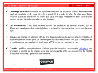 Les sites d’achats groupés                                             ECOMMERCE UNITED


  L’avantage pour vous : Groupon vous permet d’acquérir de nouveaux clients, d’écouler votre
   stock de produits et de vous faire de la publicité à grande échelle. De plus, vous faites
   toujours autant de profit avec les clients que vous avez déjà. Proposer des bons sur Groupon
   permet surtout d’établir une relation avec le client.

  Les inconvénients : les bons attirent surtout les chasseurs de bonnes affaires, qui ne
   dépensent pas plus que le montant du bon, et souvent le commerçant ne rentre pas dans ses
   frais.

  Groupon se finance en retenant 50% du prix des produits vendus sur son site. Ce modèle est
   économiquement viable pour un commerçant ou un partenaire dès lors que la marge de sa
   prestation ou de son produit est supérieure à 75%, ce qui est rarement le cas.

  Conseils : préférez une plateforme d’achats groupés française, par exemple LeTrader.fr, qui
   privilégie la qualité de la relation avec ses commerçants, offre un programme de fidélité
   attractif et vous aide à gérer vos pics de vente.




Atelier e-commerce - Les différents canaux de vente sur Internet
 