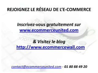 REJOIGNEZ LE RÉSEAU DE L’E-COMMERCE


    Inscrivez-vous gratuitement sur
     www.ecommerceunited.com

           & Visitez le blog
   http://www.ecommercewall.com


 contact@ecommerceunited.com - 01 80 88 49 20
 
